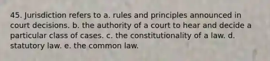 45. Jurisdiction refers to a. rules and principles announced in court decisions. b. the authority of a court to hear and decide a particular class of cases. c. the constitutionality of a law. d. statutory law. e. the common law.