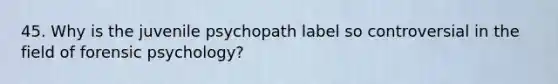 45. Why is the juvenile psychopath label so controversial in the field of forensic psychology?