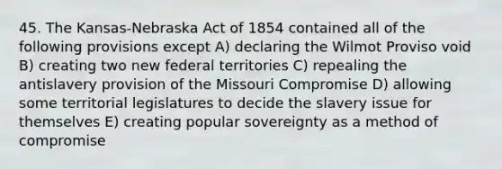 45. The Kansas-Nebraska Act of 1854 contained all of the following provisions except A) declaring the Wilmot Proviso void B) creating two new federal territories C) repealing the antislavery provision of the Missouri Compromise D) allowing some territorial legislatures to decide the slavery issue for themselves E) creating popular sovereignty as a method of compromise