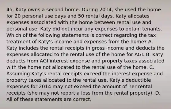 45. Katy owns a second home. During 2014, she used the home for 20 personal use days and 50 rental days. Katy allocates expenses associated with the home between rental use and personal use. Katy did not incur any expenses to obtain tenants. Which of the following statements is correct regarding the tax treatment of Katy's income and expenses from the home? A. Katy includes the rental receipts in gross income and deducts the expenses allocated to the rental use of the home for AGI. B. Katy deducts from AGI interest expense and property taxes associated with the home not allocated to the rental use of the home. C. Assuming Katy's rental receipts exceed the interest expense and property taxes allocated to the rental use, Katy's deductible expenses for 2014 may not exceed the amount of her rental receipts (she may not report a loss from the rental property). D. All of these statements are correct.