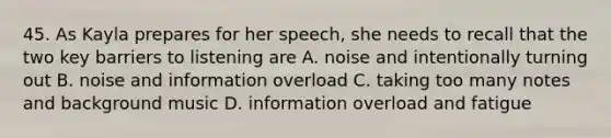 45. As Kayla prepares for her speech, she needs to recall that the two key barriers to listening are A. noise and intentionally turning out B. noise and information overload C. taking too many notes and background music D. information overload and fatigue