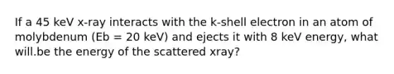 If a 45 keV x-ray interacts with the k-shell electron in an atom of molybdenum (Eb = 20 keV) and ejects it with 8 keV energy, what will.be the energy of the scattered xray?