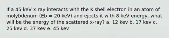 If a 45 keV x-ray interacts with the K-shell electron in an atom of molybdenum (Eb = 20 keV) and ejects it with 8 keV energy, what will be the energy of the scattered x-ray? a. 12 kev b. 17 kev c. 25 kev d. 37 kev e. 45 kev