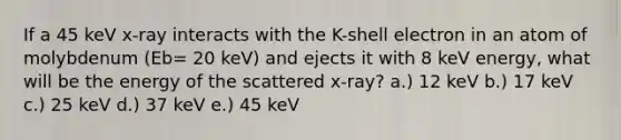 If a 45 keV x-ray interacts with the K-shell electron in an atom of molybdenum (Eb= 20 keV) and ejects it with 8 keV energy, what will be the energy of the scattered x-ray? a.) 12 keV b.) 17 keV c.) 25 keV d.) 37 keV e.) 45 keV