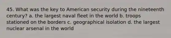 45. What was the key to American security during the nineteenth century? a. the largest naval fleet in the world b. troops stationed on the borders c. geographical isolation d. the largest nuclear arsenal in the world