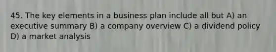 45. The key elements in a business plan include all but A) an executive summary B) a company overview C) a dividend policy D) a market analysis