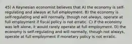 45) A Keynesian economist believes that A) the economy is self-regulating and always at full employment. B) the economy is self-regulating and will normally, though not always, operate at full employment if fiscal policy is not erratic. C) if the economy was left alone, it would rarely operate at full employment. D) the economy is self-regulating and will normally, though not always, operate at full employment if monetary policy is not erratic.