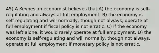 45) A Keynesian economist believes that A) the economy is self-regulating and always at full employment. B) the economy is self-regulating and will normally, though not always, operate at full employment if fiscal policy is not erratic. C) if the economy was left alone, it would rarely operate at full employment. D) the economy is self-regulating and will normally, though not always, operate at full employment if monetary policy is not erratic.