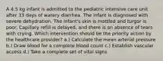 A 4.5 kg infant is admitted to the pediatric intensive care unit after 33 days of watery diarrhea. The infant is diagnosed with severe dehydration. The infant's skin is mottled and turgor is poor. Capillary refill is delayed, and there is an absence of tears with crying. Which intervention should be the priority action by the healthcare provider? a.) Calculate the mean arterial pressure b.) Draw blood for a complete blood count c.) Establish vascular access d.) Take a complete set of vital signs