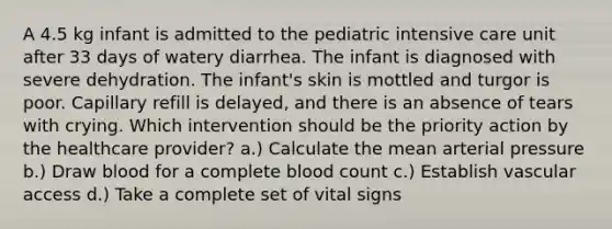 A 4.5 kg infant is admitted to the pediatric intensive care unit after 33 days of watery diarrhea. The infant is diagnosed with severe dehydration. The infant's skin is mottled and turgor is poor. Capillary refill is delayed, and there is an absence of tears with crying. Which intervention should be the priority action by the healthcare provider? a.) Calculate the mean arterial pressure b.) Draw blood for a complete blood count c.) Establish vascular access d.) Take a complete set of vital signs