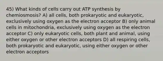 45) What kinds of cells carry out ATP synthesis by chemiosmosis? A) all cells, both prokaryotic and eukaryotic, exclusively using oxygen as the electron acceptor B) only animal cells in mitochondria, exclusively using oxygen as the electron acceptor C) only eukaryotic cells, both plant and animal, using either oxygen or other electron acceptors D) all respiring cells, both prokaryotic and eukaryotic, using either oxygen or other electron acceptors