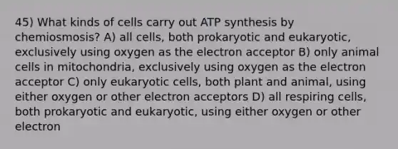 45) What kinds of cells carry out ATP synthesis by chemiosmosis? A) all cells, both prokaryotic and eukaryotic, exclusively using oxygen as the electron acceptor B) only animal cells in mitochondria, exclusively using oxygen as the electron acceptor C) only eukaryotic cells, both plant and animal, using either oxygen or other electron acceptors D) all respiring cells, both prokaryotic and eukaryotic, using either oxygen or other electron