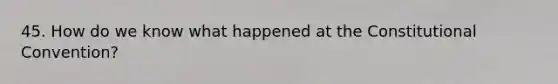 45. How do we know what happened at the Constitutional Convention?