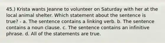 45.) Krista wants Jeanne to volunteer on Saturday with her at the local animal shelter. Which statement about the sentence is true? - a. The sentence contains a linking verb. b. The sentence contains a noun clause. c. The sentence contains an infinitive phrase. d. All of the statements are true.