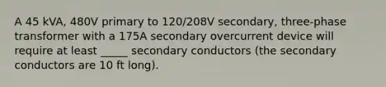 A 45 kVA, 480V primary to 120/208V secondary, three-phase transformer with a 175A secondary overcurrent device will require at least _____ secondary conductors (the secondary conductors are 10 ft long).