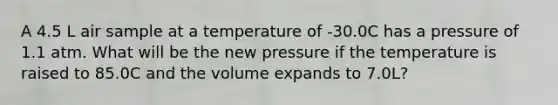 A 4.5 L air sample at a temperature of -30.0C has a pressure of 1.1 atm. What will be the new pressure if the temperature is raised to 85.0C and the volume expands to 7.0L?