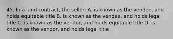 45. In a land contract, the seller: A. is known as the vendee, and holds equitable title B. is known as the vendee, and holds legal title C. is known as the vendor, and holds equitable title D. is known as the vendor, and holds legal title