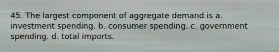 45. The largest component of aggregate demand is a. investment spending. b. consumer spending. c. government spending. d. total imports.