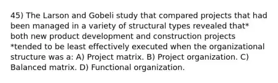 45) The Larson and Gobeli study that compared projects that had been managed in a variety of structural types revealed that* both new product development and construction projects *tended to be least effectively executed when the organizational structure was a: A) Project matrix. B) Project organization. C) Balanced matrix. D) Functional organization.