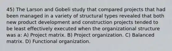 45) The Larson and Gobeli study that compared projects that had been managed in a variety of structural types revealed that both new product development and construction projects tended to be least effectively executed when the organizational structure was a: A) Project matrix. B) Project organization. C) Balanced matrix. D) Functional organization.