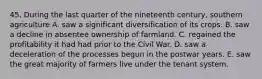 45. During the last quarter of the nineteenth century, southern agriculture A. saw a significant diversification of its crops. B. saw a decline in absentee ownership of farmland. C. regained the profitability it had had prior to the Civil War. D. saw a deceleration of the processes begun in the postwar years. E. saw the great majority of farmers live under the tenant system.