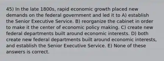 45) In the late 1800s, rapid economic growth placed new demands on the federal government and led it to A) establish the Senior Executive Service. B) reorganize the cabinet in order to make it the center of economic policy making. C) create new federal departments built around economic interests. D) both create new federal departments built around economic interests, and establish the Senior Executive Service. E) None of these answers is correct.