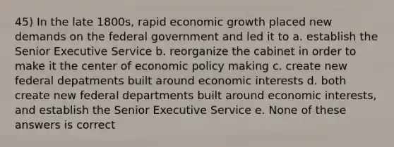 45) In the late 1800s, rapid economic growth placed new demands on the federal government and led it to a. establish the Senior Executive Service b. reorganize the cabinet in order to make it the center of economic policy making c. create new federal depatments built around economic interests d. both create new federal departments built around economic interests, and establish the Senior Executive Service e. None of these answers is correct