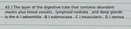 45 ) The layer of the digestive tube that contains abundant elastin plus blood vessels , lymphoid nodules , and deep glands is the A ) adventitia . B ) submucosa . C ) muscularis . D ) serosa .