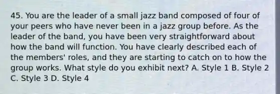 45. You are the leader of a small jazz band composed of four of your peers who have never been in a jazz group before. As the leader of the band, you have been very straightforward about how the band will function. You have clearly described each of the members' roles, and they are starting to catch on to how the group works. What style do you exhibit next? A. Style 1 B. Style 2 C. Style 3 D. Style 4