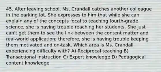 45. After leaving school, Ms. Crandall catches another colleague in the parking lot. She expresses to him that while she can explain any of the concepts focal to teaching fourth-grade science, she is having trouble reaching her students. She just can't get them to see the link between the content matter and real-world application; therefore, she is having trouble keeping them motivated and on-task. Which area is Ms. Crandall experiencing difficulty with? A) Reciprocal teaching B) Transactional instruction C) Expert knowledge D) Pedagogical content knowledge