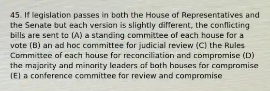 45. If legislation passes in both the House of Representatives and the Senate but each version is slightly different, the conflicting bills are sent to (A) a standing committee of each house for a vote (B) an ad hoc committee for judicial review (C) the Rules Committee of each house for reconciliation and compromise (D) the majority and minority leaders of both houses for compromise (E) a conference committee for review and compromise