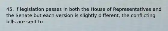 45. If legislation passes in both the House of Representatives and the Senate but each version is slightly different, the conflicting bills are sent to