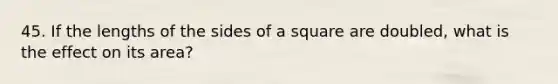 45. If the lengths of the sides of a square are doubled, what is the effect on its area?