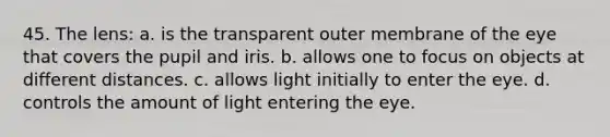 45. The lens: a. is the transparent outer membrane of the eye that covers the pupil and iris. b. allows one to focus on objects at different distances. c. allows light initially to enter the eye. d. controls the amount of light entering the eye.