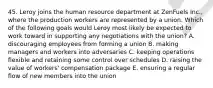 45. Leroy joins the human resource department at ZenFuels Inc., where the production workers are represented by a union. Which of the following goals would Leroy most likely be expected to work toward in supporting any negotiations with the union? A. discouraging employees from forming a union B. making managers and workers into adversaries C. keeping operations flexible and retaining some control over schedules D. raising the value of workers' compensation package E. ensuring a regular flow of new members into the union