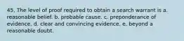 45. The level of proof required to obtain a search warrant is a. reasonable belief. b. probable cause. c. preponderance of evidence. d. clear and convincing evidence. e. beyond a reasonable doubt.