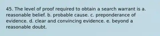 45. The level of proof required to obtain a search warrant is a. reasonable belief. b. probable cause. c. preponderance of evidence. d. clear and convincing evidence. e. beyond a reasonable doubt.