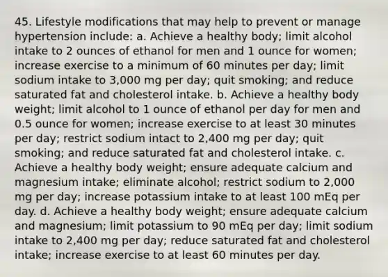 45. Lifestyle modifications that may help to prevent or manage hypertension include: a. Achieve a healthy body; limit alcohol intake to 2 ounces of ethanol for men and 1 ounce for women; increase exercise to a minimum of 60 minutes per day; limit sodium intake to 3,000 mg per day; quit smoking; and reduce saturated fat and cholesterol intake. b. Achieve a healthy body weight; limit alcohol to 1 ounce of ethanol per day for men and 0.5 ounce for women; increase exercise to at least 30 minutes per day; restrict sodium intact to 2,400 mg per day; quit smoking; and reduce saturated fat and cholesterol intake. c. Achieve a healthy body weight; ensure adequate calcium and magnesium intake; eliminate alcohol; restrict sodium to 2,000 mg per day; increase potassium intake to at least 100 mEq per day. d. Achieve a healthy body weight; ensure adequate calcium and magnesium; limit potassium to 90 mEq per day; limit sodium intake to 2,400 mg per day; reduce saturated fat and cholesterol intake; increase exercise to at least 60 minutes per day.