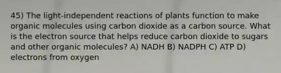 45) The light-independent reactions of plants function to make organic molecules using carbon dioxide as a carbon source. What is the electron source that helps reduce carbon dioxide to sugars and other organic molecules? A) NADH B) NADPH C) ATP D) electrons from oxygen