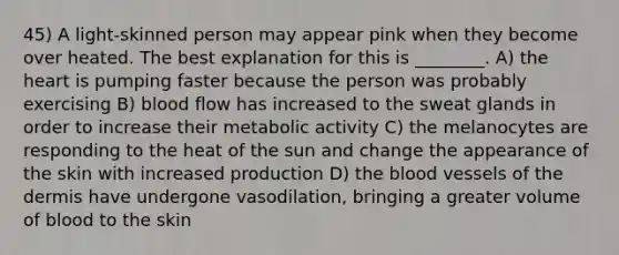 45) A light-skinned person may appear pink when they become over heated. The best explanation for this is ________. A) the heart is pumping faster because the person was probably exercising B) blood flow has increased to the sweat glands in order to increase their metabolic activity C) the melanocytes are responding to the heat of the sun and change the appearance of the skin with increased production D) the blood vessels of the dermis have undergone vasodilation, bringing a greater volume of blood to the skin