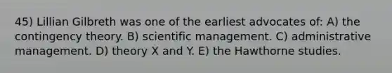 45) Lillian Gilbreth was one of the earliest advocates of: A) the contingency theory. B) scientific management. C) administrative management. D) theory X and Y. E) the Hawthorne studies.