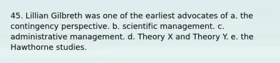 45. Lillian Gilbreth was one of the earliest advocates of a. the contingency perspective. b. scientific management. c. administrative management. d. Theory X and Theory Y. e. the Hawthorne studies.