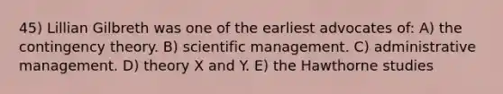 45) Lillian Gilbreth was one of the earliest advocates of: A) the contingency theory. B) scientific management. C) administrative management. D) theory X and Y. E) the Hawthorne studies