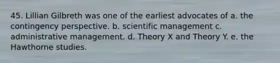 45. Lillian Gilbreth was one of the earliest advocates of a. the contingency perspective. b. scientific management c. administrative management. d. Theory X and Theory Y. e. the Hawthorne studies.