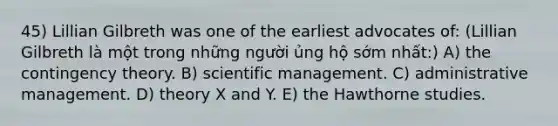 45) Lillian Gilbreth was one of the earliest advocates of: (Lillian Gilbreth là một trong những người ủng hộ sớm nhất:) A) the contingency theory. B) scientific management. C) administrative management. D) theory X and Y. E) the Hawthorne studies.