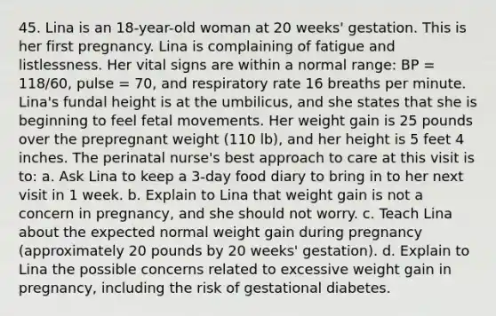 45. Lina is an 18-year-old woman at 20 weeks' gestation. This is her first pregnancy. Lina is complaining of fatigue and listlessness. Her vital signs are within a normal range: BP = 118/60, pulse = 70, and respiratory rate 16 breaths per minute. Lina's fundal height is at the umbilicus, and she states that she is beginning to feel fetal movements. Her weight gain is 25 pounds over the prepregnant weight (110 lb), and her height is 5 feet 4 inches. The perinatal nurse's best approach to care at this visit is to: a. Ask Lina to keep a 3-day food diary to bring in to her next visit in 1 week. b. Explain to Lina that weight gain is not a concern in pregnancy, and she should not worry. c. Teach Lina about the expected normal weight gain during pregnancy (approximately 20 pounds by 20 weeks' gestation). d. Explain to Lina the possible concerns related to excessive weight gain in pregnancy, including the risk of gestational diabetes.