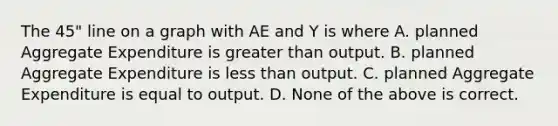 The 45" line on a graph with AE and Y is where A. planned Aggregate Expenditure is greater than output. B. planned Aggregate Expenditure is less than output. C. planned Aggregate Expenditure is equal to output. D. None of the above is correct.