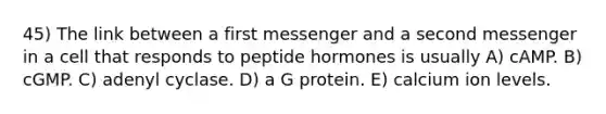 45) The link between a first messenger and a second messenger in a cell that responds to peptide hormones is usually A) cAMP. B) cGMP. C) adenyl cyclase. D) a G protein. E) calcium ion levels.