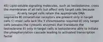 45) Lipid-soluble signaling molecules, such as testosterone, cross the membranes of all cells but affect only target cells because ________. A) only target cells retain the appropriate DNA segments B) intracellular receptors are present only in target cells C) most cells lack the Y chromosome required D) only target cells possess the cytosolic enzymes that transduce the testosterone E) only in target cells is testosterone able to initiate the phosphorylation cascade leading to activated transcription factor