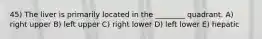 45) The liver is primarily located in the ________ quadrant. A) right upper B) left upper C) right lower D) left lower E) hepatic